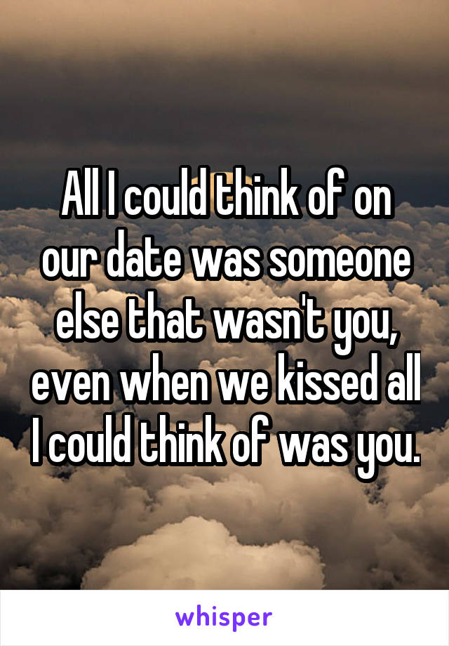 All I could think of on our date was someone else that wasn't you, even when we kissed all I could think of was you.