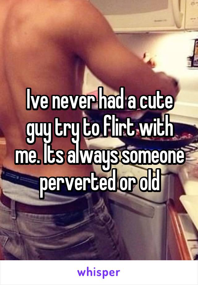 Ive never had a cute guy try to flirt with me. Its always someone perverted or old