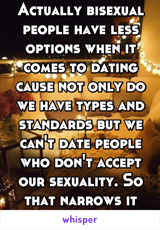 Actually bisexual people have less options when it comes to dating cause not only do we have types and standards but we can't date people who don't accept our sexuality. So that narrows it down a lot.