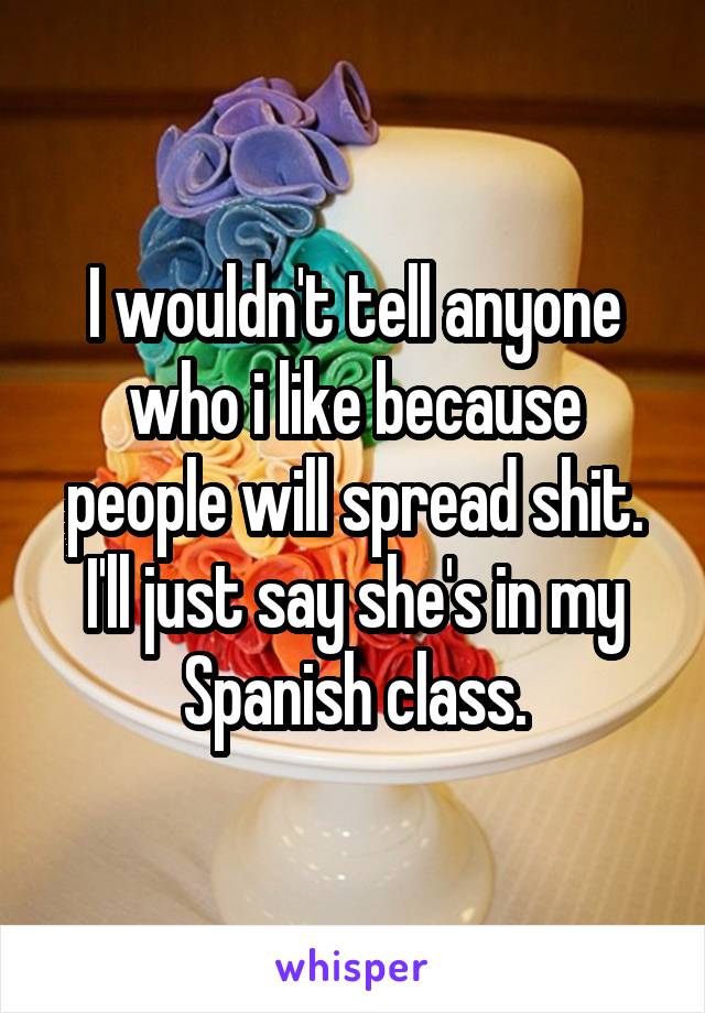 I wouldn't tell anyone who i like because people will spread shit. I'll just say she's in my Spanish class.
