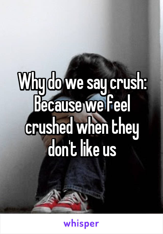 Why do we say crush:
Because we feel crushed when they don't like us