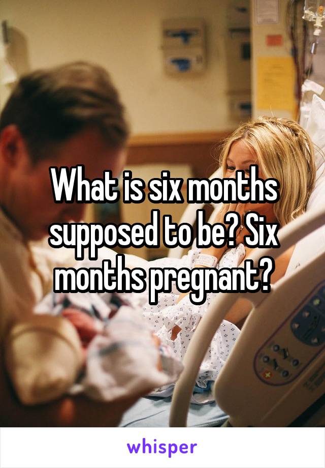 What is six months supposed to be? Six months pregnant?