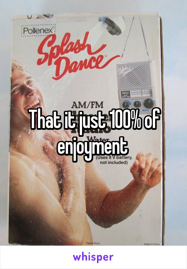 That it just 100% of enjoyment 