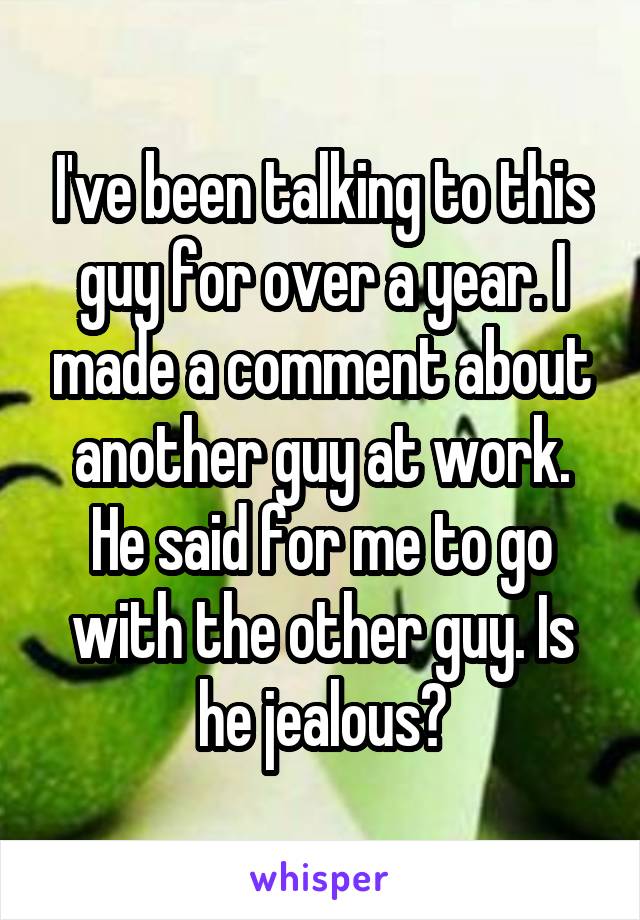 I've been talking to this guy for over a year. I made a comment about another guy at work. He said for me to go with the other guy. Is he jealous?