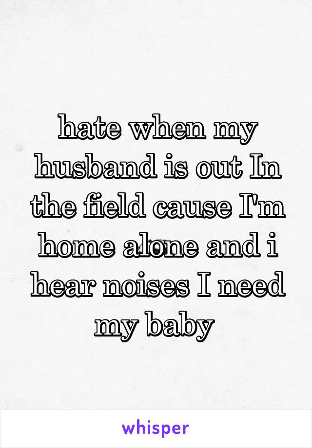 hate when my husband is out In the field cause I'm home alone and i hear noises I need my baby 