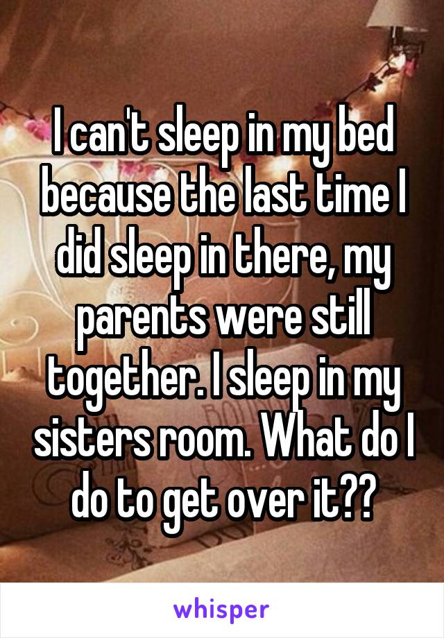 I can't sleep in my bed because the last time I did sleep in there, my parents were still together. I sleep in my sisters room. What do I do to get over it??