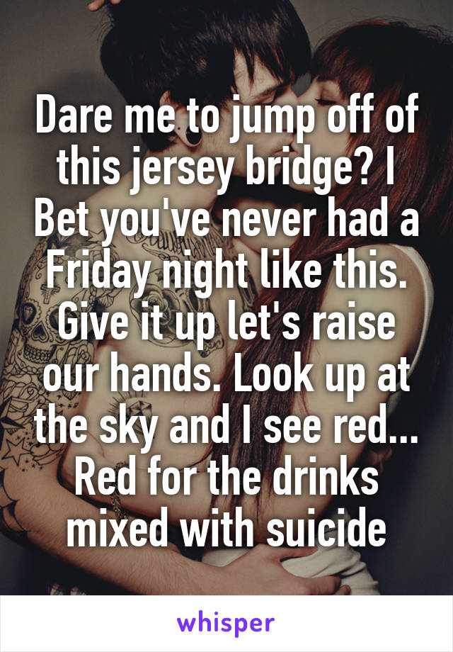 Dare me to jump off of this jersey bridge? I Bet you've never had a Friday night like this. Give it up let's raise our hands. Look up at the sky and I see red...
Red for the drinks mixed with suicide