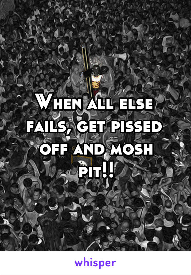 When all else 
fails, get pissed 
off and mosh pit!!
