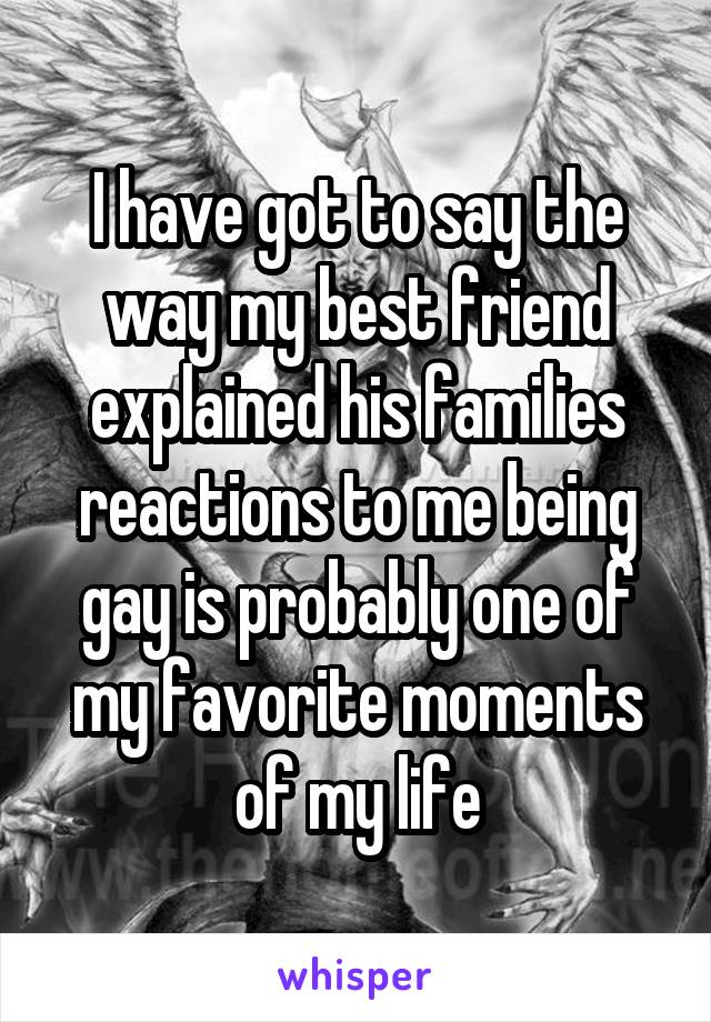 I have got to say the way my best friend explained his families reactions to me being gay is probably one of my favorite moments of my life