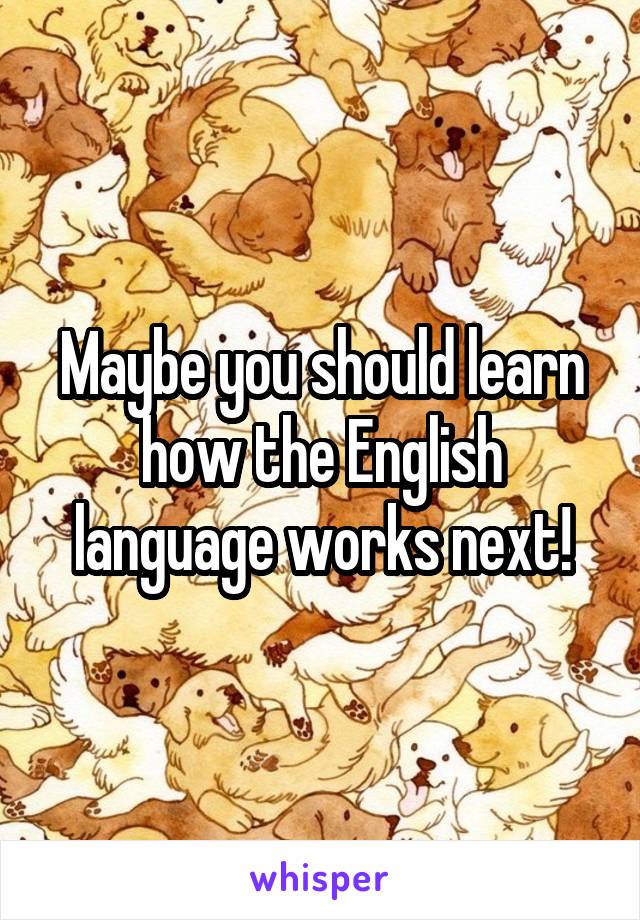 Maybe you should learn how the English language works next!