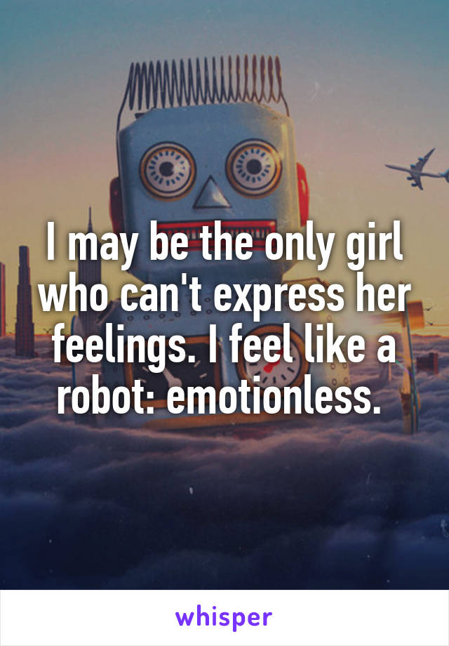 I may be the only girl who can't express her feelings. I feel like a robot: emotionless. 