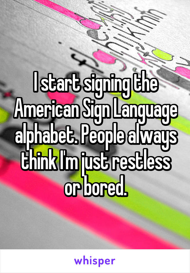 I start signing the American Sign Language alphabet. People always think I'm just restless or bored.