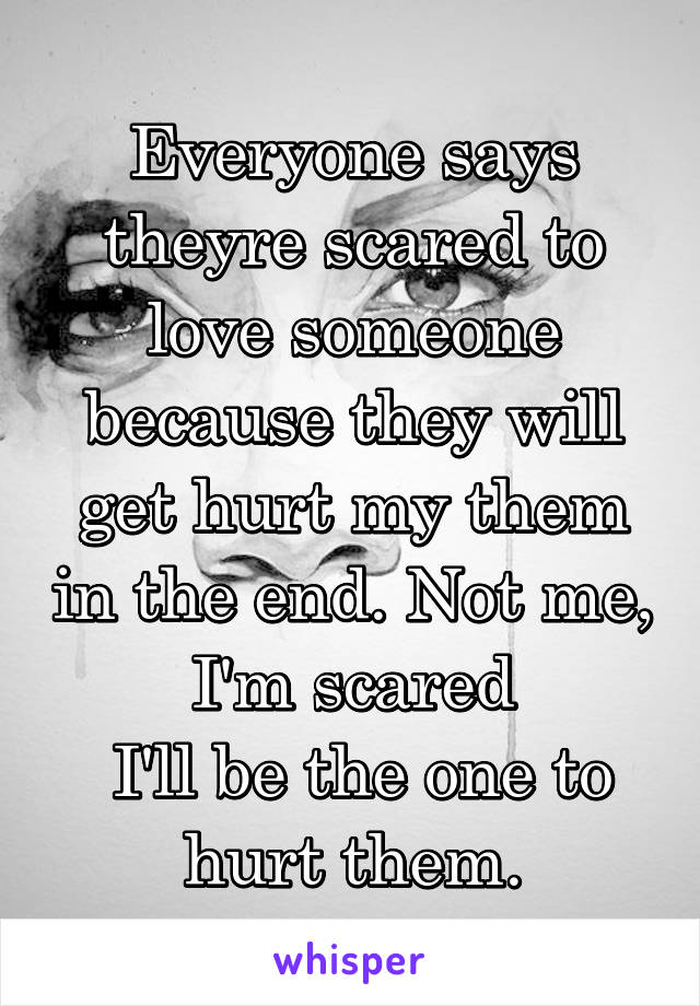 Everyone says theyre scared to love someone because they will get hurt my them in the end. Not me, I'm scared
 I'll be the one to hurt them.