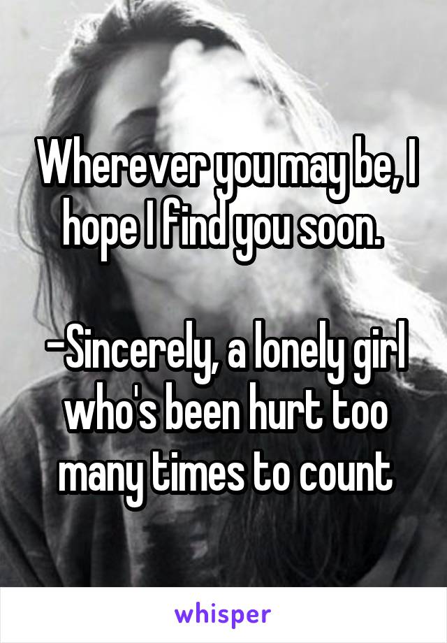 Wherever you may be, I hope I find you soon. 

-Sincerely, a lonely girl who's been hurt too many times to count