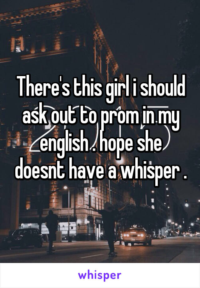 There's this girl i should ask out to prom in my english . hope she doesnt have a whisper . 