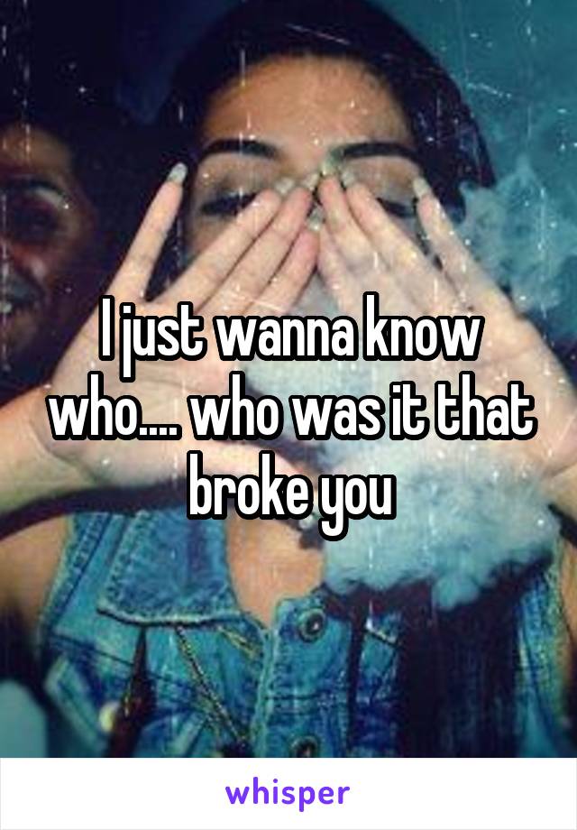 I just wanna know who.... who was it that broke you