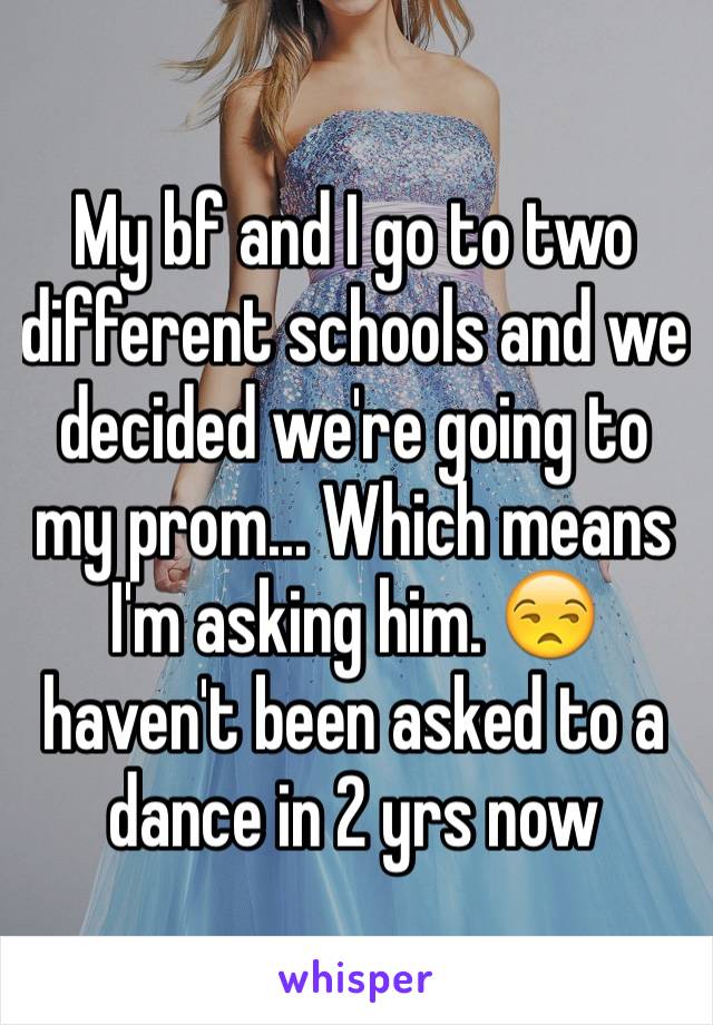 My bf and I go to two different schools and we decided we're going to my prom... Which means I'm asking him. 😒 haven't been asked to a dance in 2 yrs now
