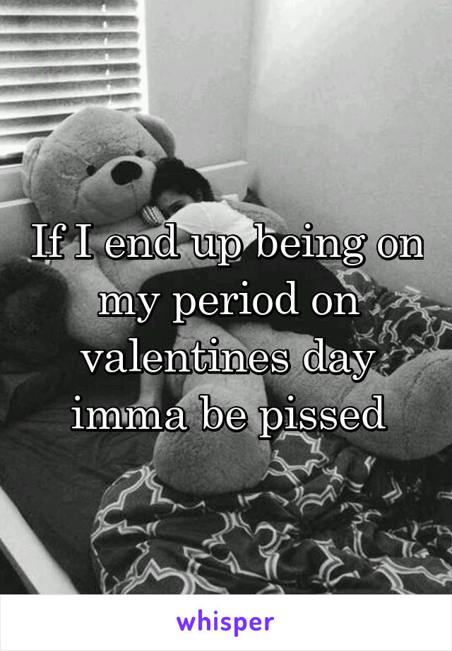 If I end up being on my period on valentines day imma be pissed
