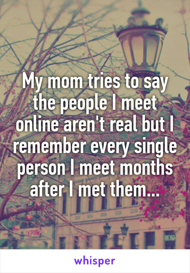 My mom tries to say the people I meet online aren't real but I remember every single person I meet months after I met them...