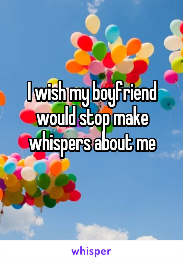 I wish my boyfriend would stop make whispers about me
