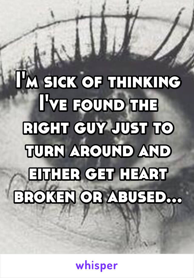 I'm sick of thinking I've found the right guy just to turn around and either get heart broken or abused...