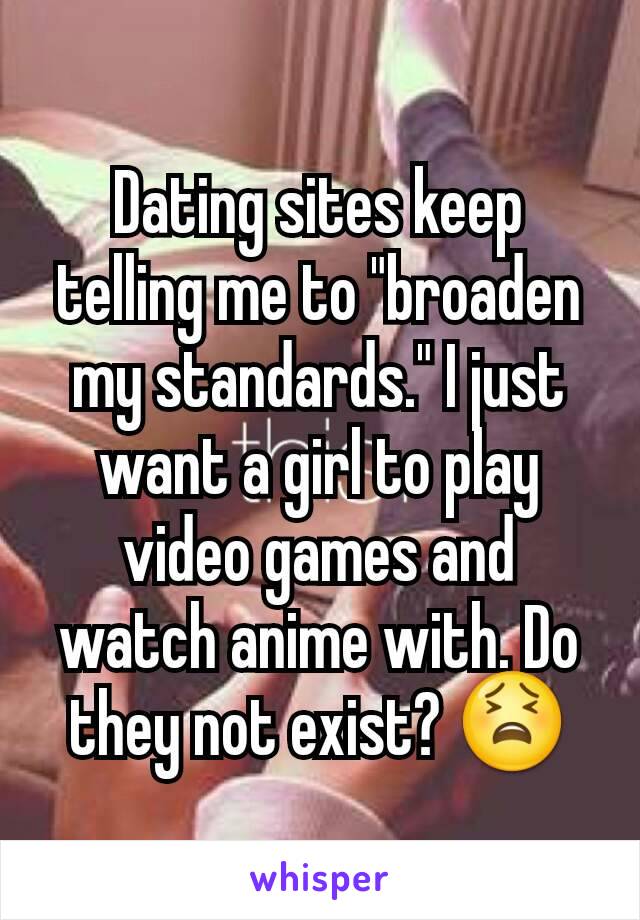 Dating sites keep telling me to "broaden my standards." I just want a girl to play video games and watch anime with. Do they not exist? 😫