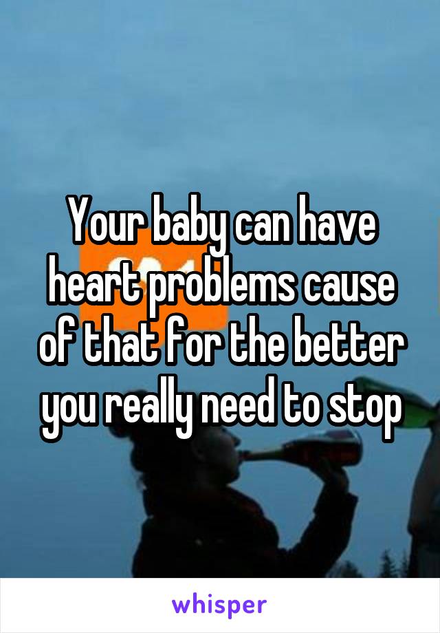 Your baby can have heart problems cause of that for the better you really need to stop