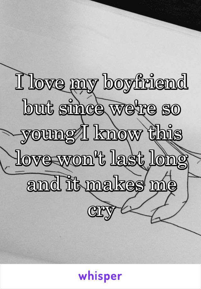 I love my boyfriend but since we're so young I know this love won't last long and it makes me cry