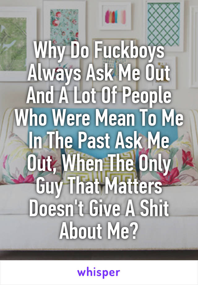 Why Do Fuckboys Always Ask Me Out And A Lot Of People Who Were Mean To Me In The Past Ask Me Out, When The Only Guy That Matters Doesn't Give A Shit About Me?