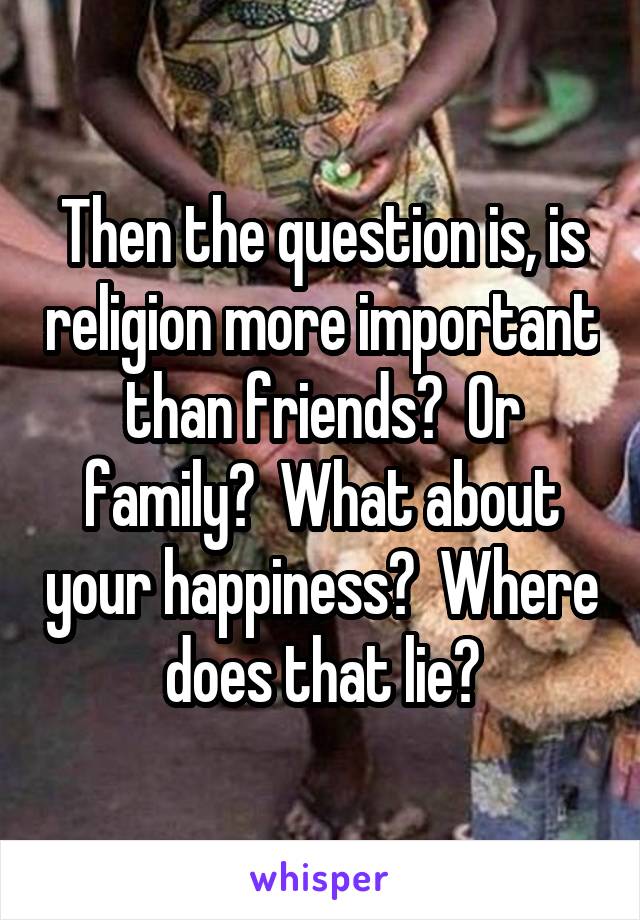 Then the question is, is religion more important than friends?  Or family?  What about your happiness?  Where does that lie?