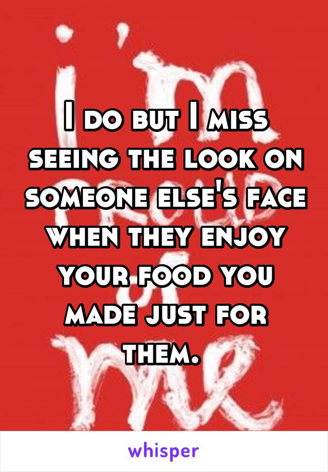 I do but I miss seeing the look on someone else's face when they enjoy your food you made just for them. 