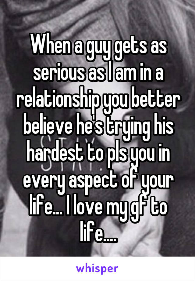 When a guy gets as serious as I am in a relationship you better believe he's trying his hardest to pls you in every aspect of your life... I love my gf to life....