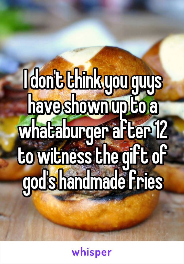 I don't think you guys have shown up to a whataburger after 12 to witness the gift of god's handmade fries