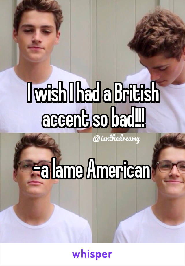 I wish I had a British accent so bad!!!

-a lame American 