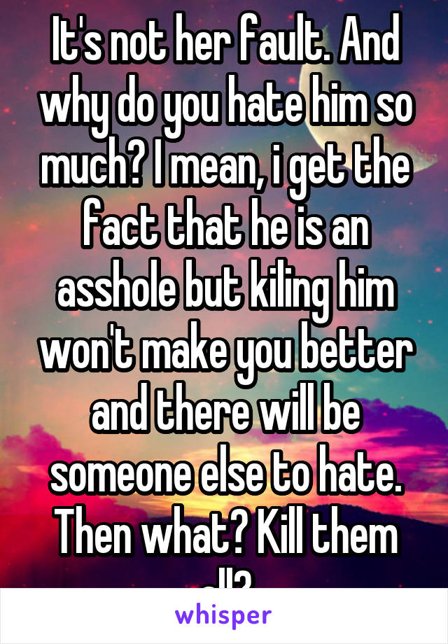 It's not her fault. And why do you hate him so much? I mean, i get the fact that he is an asshole but kiling him won't make you better and there will be someone else to hate. Then what? Kill them all?