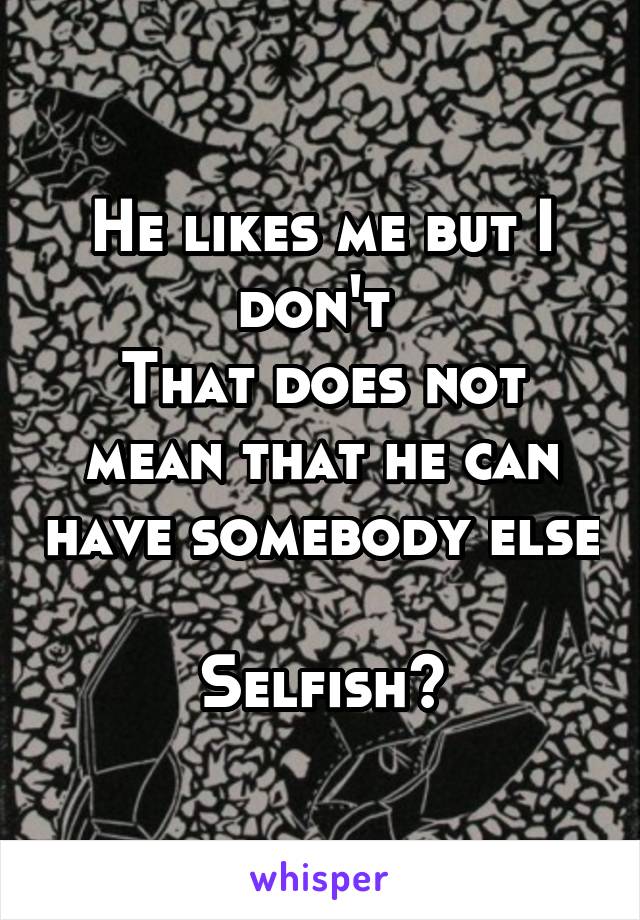 He likes me but I don't 
That does not mean that he can have somebody else 
Selfish?