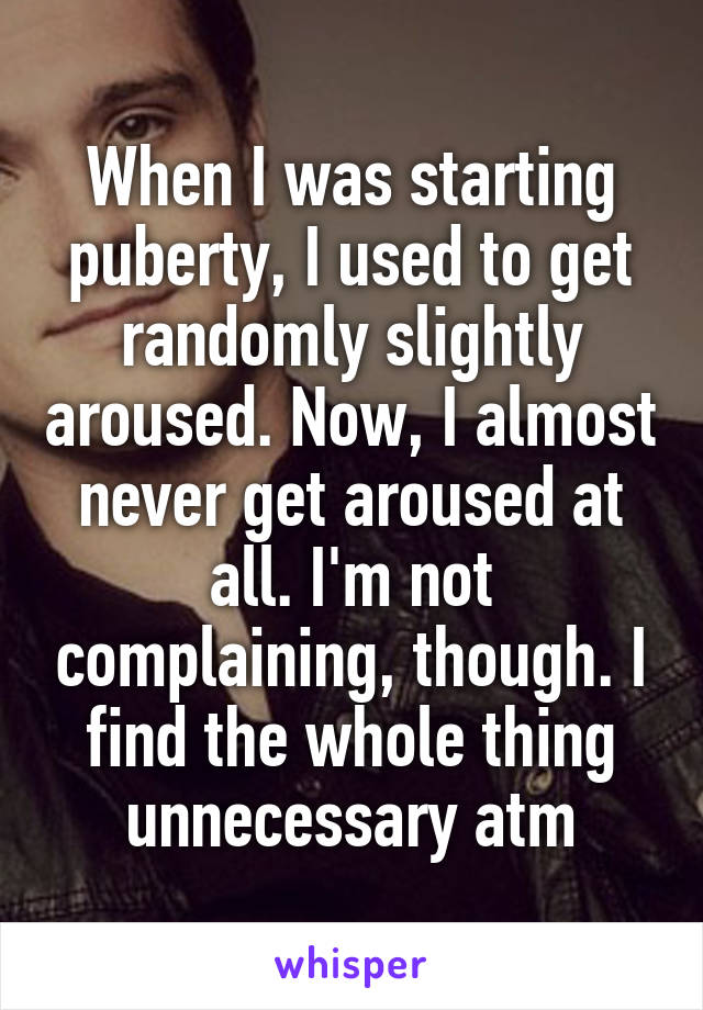 When I was starting puberty, I used to get randomly slightly aroused. Now, I almost never get aroused at all. I'm not complaining, though. I find the whole thing unnecessary atm