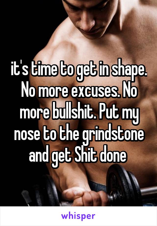 it's time to get in shape. No more excuses. No more bullshit. Put my nose to the grindstone and get Shit done 