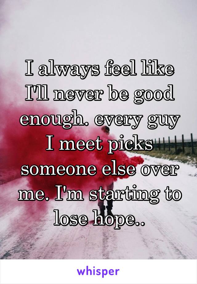 I always feel like I'll never be good enough. every guy I meet picks someone else over me. I'm starting to lose hope..
