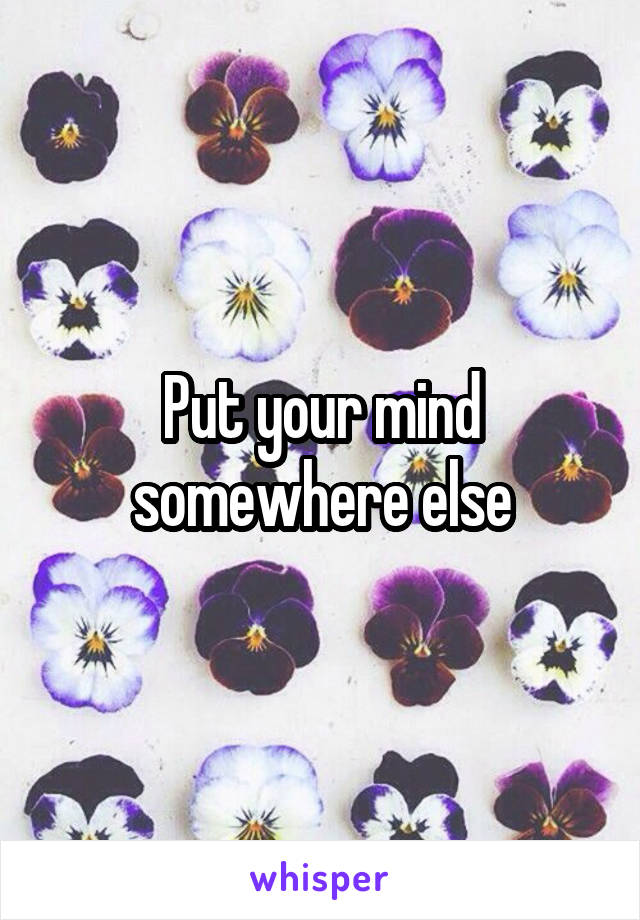 Put your mind somewhere else