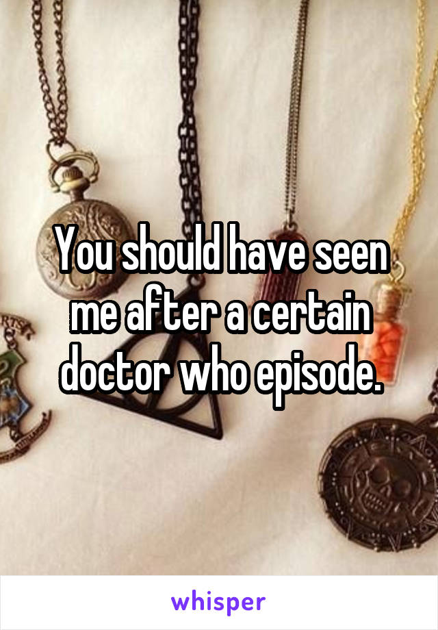 You should have seen me after a certain doctor who episode.