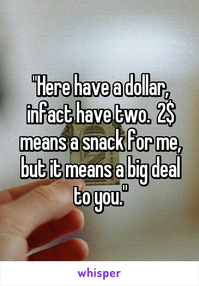 "Here have a dollar, infact have two.  2$ means a snack for me, but it means a big deal to you."