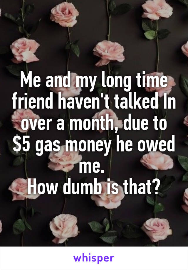 Me and my long time friend haven't talked In over a month, due to $5 gas money he owed me. 
How dumb is that?