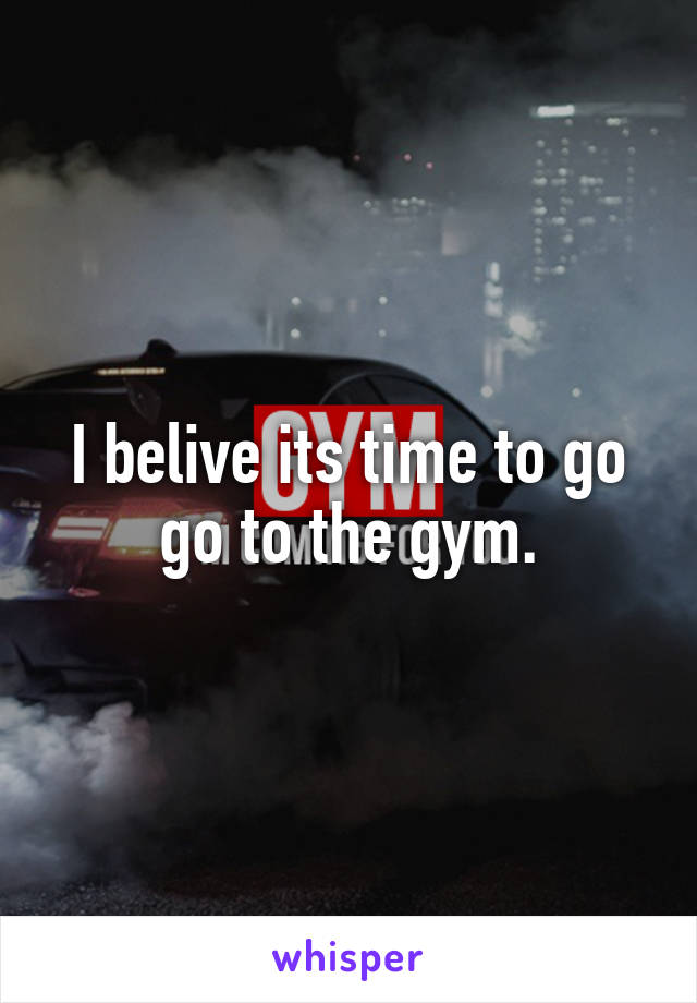 I belive its time to go go to the gym.