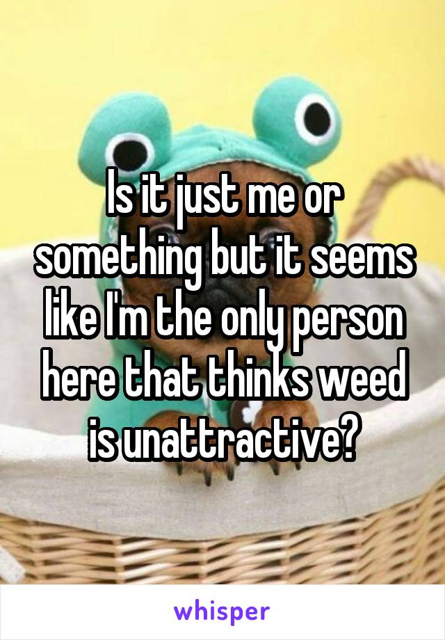 Is it just me or something but it seems like I'm the only person here that thinks weed is unattractive?