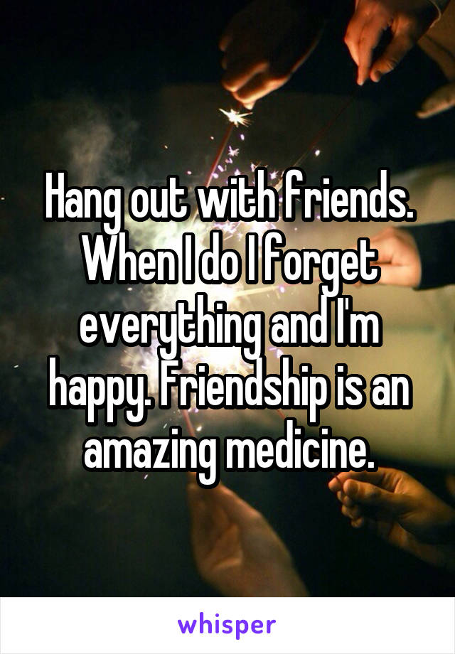 Hang out with friends. When I do I forget everything and I'm happy. Friendship is an amazing medicine.