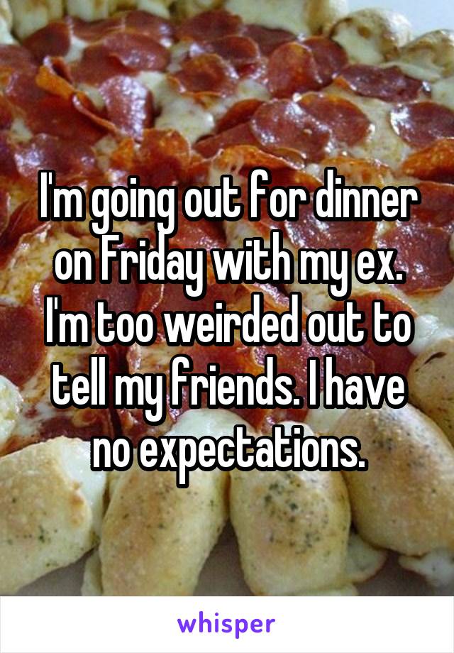 I'm going out for dinner on Friday with my ex. I'm too weirded out to tell my friends. I have no expectations.