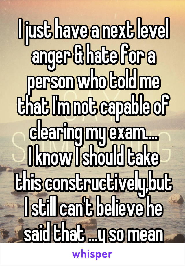I just have a next level anger & hate for a person who told me that I'm not capable of clearing my exam....
I know I should take this constructively,but I still can't believe he said that ...y so mean