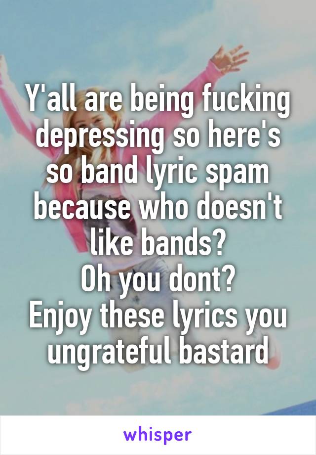 Y'all are being fucking depressing so here's so band lyric spam because who doesn't like bands?
Oh you dont?
Enjoy these lyrics you ungrateful bastard