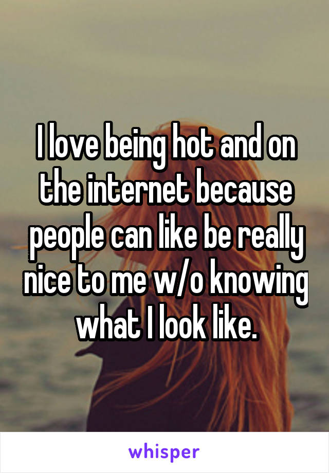 I love being hot and on the internet because people can like be really nice to me w/o knowing what I look like.